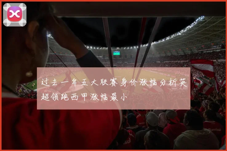 过去一年五大联赛身价涨幅分析英超领跑西甲涨幅最小