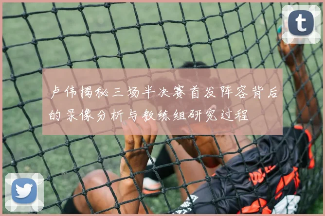 卢伟揭秘三场半决赛首发阵容背后的录像分析与教练组研究过程