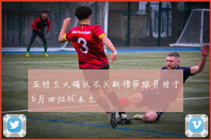 亚特兰大确认不买断穆萨球员将于6月回归AC米兰