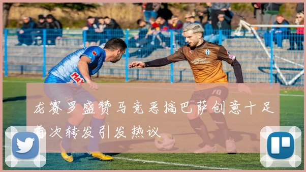 龙赛罗盛赞马竞恶搞巴萨创意十足首次转发引发热议