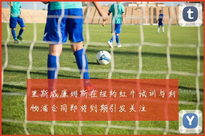 里斯威廉姆斯在纽约红牛试训与利物浦合同即将到期引发关注