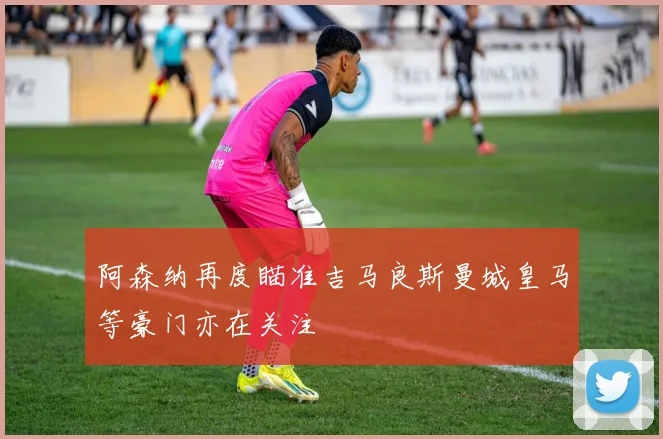 阿森纳再度瞄准吉马良斯曼城皇马等豪门亦在关注