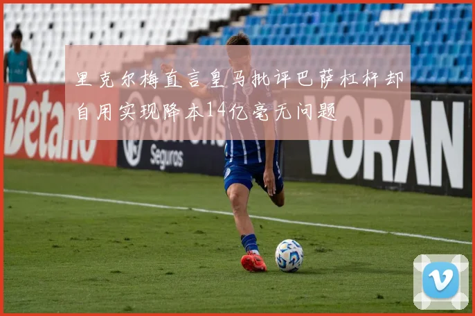 里克尔梅直言皇马批评巴萨杠杆却自用实现降本14亿毫无问题