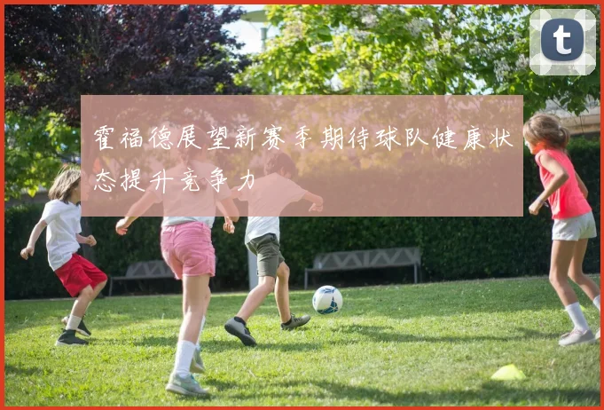 霍福德展望新赛季期待球队健康状态提升竞争力