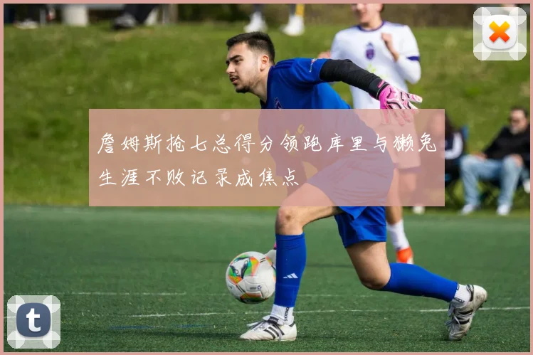 詹姆斯抢七总得分领跑库里与獭兔生涯不败记录成焦点