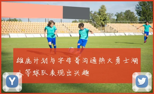 雄鹿计划与字母哥沟通热火勇士湖人等球队表现出兴趣