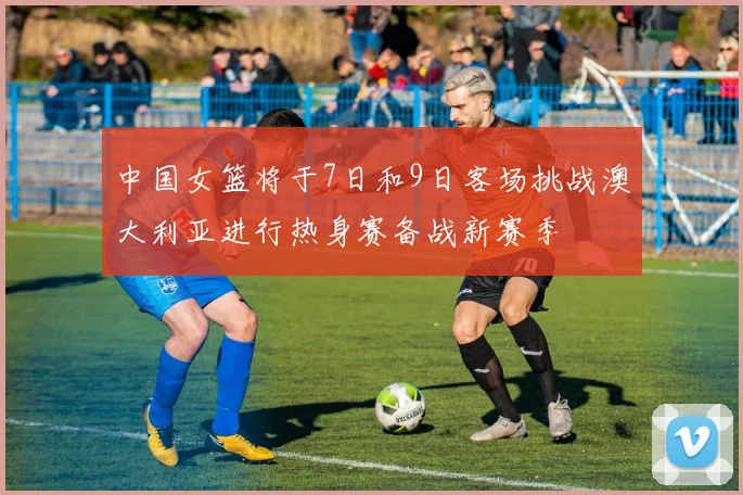 中国女篮将于7日和9日客场挑战澳大利亚进行热身赛备战新赛季