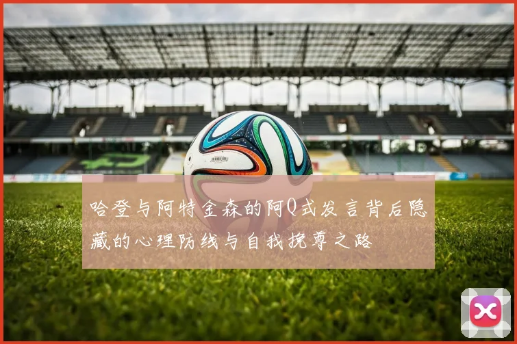 哈登与阿特金森的阿Q式发言背后隐藏的心理防线与自我挽尊之路