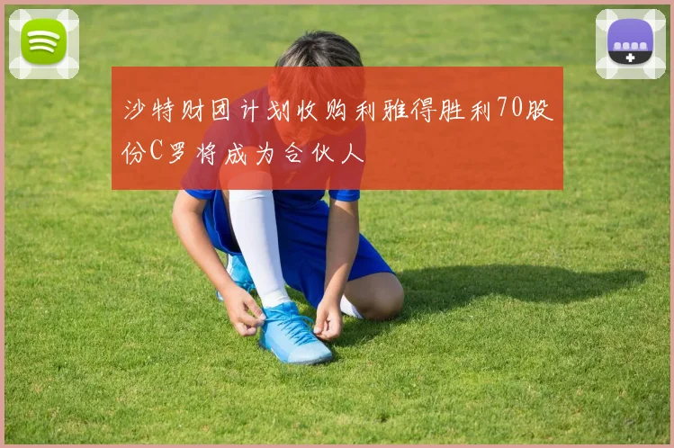 沙特财团计划收购利雅得胜利70股份C罗将成为合伙人